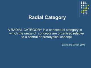Radial Category
A RADIAL CATEGORY is a conceptual category in
which the range of concepts are organised relative
to a central or prototypical concept
Evans and Green 2006
 