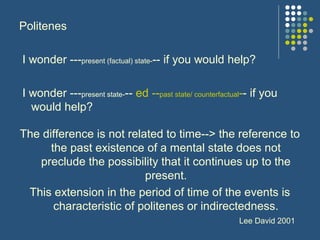 Politenes
I wonder ---present (factual) state--- if you would help?
I wonder ---present state--- ed --past state/ counterfactual-- if you
would help?
The difference is not related to time--> the reference to
the past existence of a mental state does not
preclude the possibility that it continues up to the
present.
This extension in the period of time of the events is
characteristic of politenes or indirectedness.
Lee David 2001
 