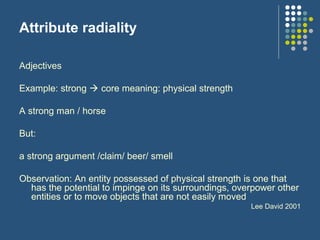 Attribute radiality
Adjectives
Example: strong  core meaning: physical strength
A strong man / horse
But:
a strong argument /claim/ beer/ smell
Observation: An entity possessed of physical strength is one that
has the potential to impinge on its surroundings, overpower other
entities or to move objects that are not easily moved
Lee David 2001
 