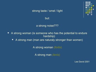 strong taste / smel / light
but:
a strong noise???
 A strong woman (is someone who has the potential to endure
hardship)
 A strong man (man are naturaly stronger than women)
A strong woman (fortis)
A strong man (lenis)
Lee David 2001
 