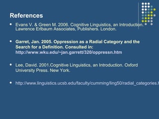 References
 Evans V. & Green M. 2006. Cognitive Linguistics, an Introduction.
Lawrence Erlbaum Associates, Publishers. London.
 Garret, Jan. 2005. Oppression as a Radial Category and the
Search for a Definition. Consulted in:
http://www.wku.edu/~jan.garrett/320/oppressn.htm
 Lee, David. 2001.Cognitive Linguistics, an Introduction. Oxford
University Press. New York.
 http://www.linguistics.ucsb.edu/faculty/cumming/ling50/radial_categories.h
 