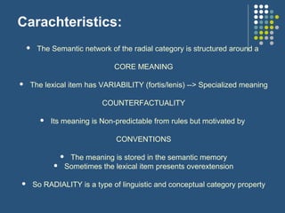 Carachteristics:
 The Semantic network of the radial category is structured around a
CORE MEANING
 The lexical item has VARIABILITY (fortis/lenis) --> Specialized meaning
COUNTERFACTUALITY
 Its meaning is Non-predictable from rules but motivated by
CONVENTIONS
 The meaning is stored in the semantic memory
 Sometimes the lexical item presents overextension
 So RADIALITY is a type of linguistic and conceptual category property
 