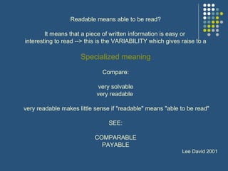 Readable means able to be read?
It means that a piece of written information is easy or
interesting to read --> this is the VARIABILITY which gives raise to a
Specialized meaning
Compare:
very solvable
very readable
very readable makes little sense if "readable" means "able to be read"
SEE:
COMPARABLE
PAYABLE
Lee David 2001
 