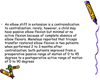 An elbow stiff in extension is a contraindication to centralization; rarely, however, a child may have passive elbow flexion but minimal or no active flexion because of complete absence of elbow flexors. Menelaus reported that triceps transfer restored elbow flexion in two patients when performed 2 to 3 months after centralization; both patients improved from a preoperative passive range of motion of 0 to 45 degrees to a postoperative active range of motion of 0 to 90 degrees  