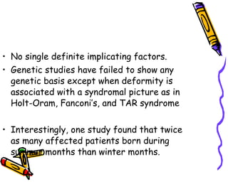 No single definite implicating factors. Genetic studies have failed to show any genetic basis except when deformity is associated with a syndromal picture as in Holt-Oram, Fanconi’s, and TAR syndrome  Interestingly, one study found that twice as many affected patients born during summer months than winter months. 
