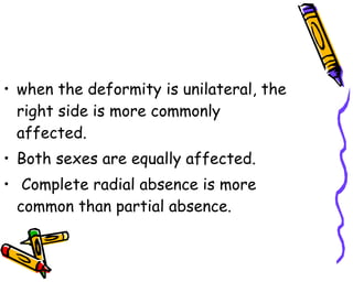 when the deformity is unilateral, the right side is more commonly affected.  Both sexes are equally affected. Complete radial absence is more common than partial absence.  