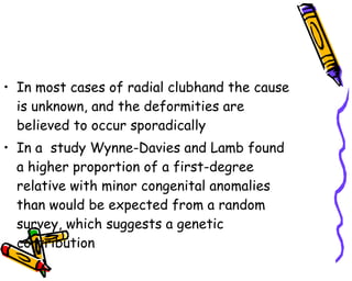 In most cases of radial clubhand the cause is unknown, and the deformities are believed to occur sporadically  In a  study Wynne-Davies and Lamb found a higher proportion of a first-degree relative with minor congenital anomalies than would be expected from a random survey, which suggests a genetic contribution  
