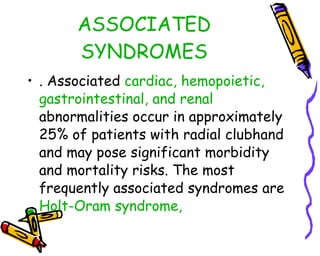 ASSOCIATED SYNDROMES . Associated  cardiac, hemopoietic, gastrointestinal, and renal  abnormalities occur in approximately 25% of patients with radial clubhand and may pose significant morbidity and mortality risks. The most frequently associated syndromes are  Holt-Oram syndrome,  