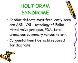 HOLT ORAM SYNDROME Cardiac defects most frequently seen are ASD, VSD, tetralogy of Fallot, mitral valve prolapse, PDA, total anomalous pulmonary venous return. Congenital heart defects required for diagnosis. 