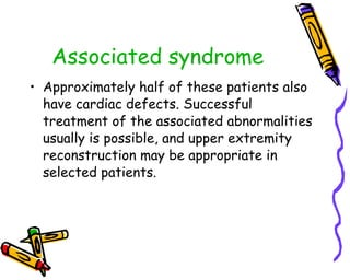 Associated syndrome Approximately half of these patients also have cardiac defects. Successful treatment of the associated abnormalities usually is possible, and upper extremity reconstruction may be appropriate in selected patients.  