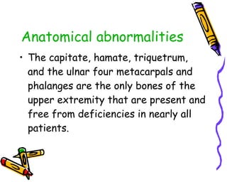 Anatomical abnormalities The capitate, hamate, triquetrum, and the ulnar four metacarpals and phalanges are the only bones of the upper extremity that are present and free from deficiencies in nearly all patients.  