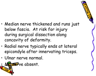 Median nerve thickened and runs just below fascia.  At risk for injury during surgical dissection along concavity of deformity. Radial nerve typically ends at lateral epicondyle after innervating triceps. Ulnar nerve normal. MC nerve absent. 