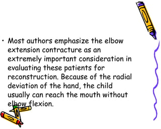 Most authors emphasize the elbow extension contracture as an extremely important consideration in evaluating these patients for reconstruction. Because of the radial deviation of the hand, the child usually can reach the mouth without elbow flexion.  