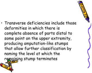 Transverse deficiencies include those deformities in which there is complete absence of parts distal to some point on the upper extremity, producing amputation-like stumps that allow further classification by naming the level at which the remaining stump terminates  