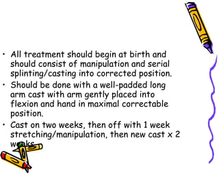 All treatment should begin at birth and should consist of manipulation and serial splinting/casting into corrected position. Should be done with a well-padded long arm cast with arm gently placed into flexion and hand in maximal correctable position. Cast on two weeks, then off with 1 week stretching/manipulation, then new cast x 2 weeks. 