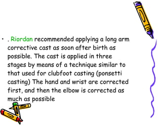 .  Riordan  recommended applying a long arm corrective cast as soon after birth as possible. The cast is applied in three stages by means of a technique similar to that used for clubfoot casting (ponsetti casting) The hand and wrist are corrected first, and then the elbow is corrected as much as possible  