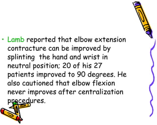 Lamb  reported that elbow extension contracture can be improved by splinting  the hand and wrist in neutral position; 20 of his 27 patients improved to 90 degrees. He also cautioned that elbow flexion never improves after centralization procedures.  