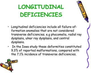 LONGITUDINAL DEFICIENCIES Longitudinal deficiencies include all failure-of-formation anomalies that are not considered transverse deficiencies. e.g phocomelia, radial ray dysplasia, ulnar ray dysplasia, and central dysplasia. In the Iowa study these deformities constituted 9.3% of reported malformations, compared with the 7.1% incidence of transverse deficiencies.  