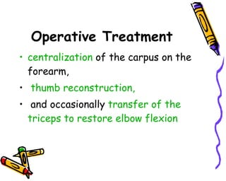 Operative Treatment centralization  of the carpus on the forearm, thumb reconstruction, and occasionally  transfer of the triceps to restore elbow flexion  