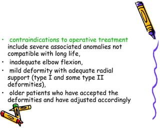 contraindications to operative treatment  include severe associated anomalies not compatible with long life, inadequate elbow flexion, mild deformity with adequate radial support (type I and some type II deformities),  older patients who have accepted the deformities and have adjusted accordingly  