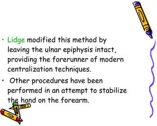 Lidge  modified this method by leaving the ulnar epiphysis intact, providing the forerunner of modern centralization techniques. Other procedures have been performed in an attempt to stabilize the hand on the forearm.  