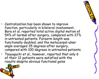 Centralization has been shown to improve function, particularly in bilateral involvement. Bora et al. reported total active digital motion of 54% of normal after surgery, compared with 27% in untreated patients. Forearm length was functionally doubled, and the metacarpal-ulnar angle averaged 35 degrees after surgery, compared with 100 degrees in untreated patients.  Tsuyuguchi et al., however, reported that only 6 of their 12 patients were satisfied with the results despite obvious functional gains  