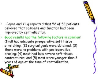 . Bayne and Klug reported that 52 of 53 patients believed that cosmesis and function had been improved by centralization .  Good results had the following factors in common : (1) all had adequate preoperative soft tissue stretching; (2) surgical goals were obtained; (3) there were no problems with postoperative bracing; (4) most had less severe soft tissue contractures; and (5) most were younger than 3 years of age at the time of centralization.  