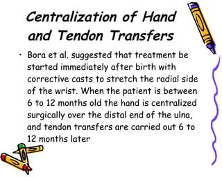 Centralization of Hand and Tendon Transfers Bora et al. suggested that treatment be started immediately after birth with corrective casts to stretch the radial side of the wrist. When the patient is between 6 to 12 months old the hand is centralized surgically over the distal end of the ulna, and tendon transfers are carried out 6 to 12 months later  