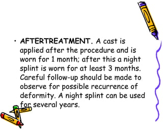 AFTERTREATMENT.  A cast is applied after the procedure and is worn for 1 month; after this a night splint is worn for at least 3 months. Careful follow-up should be made to observe for possible recurrence of deformity. A night splint can be used for several years.  