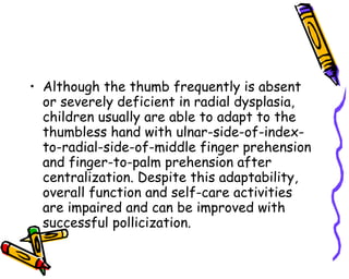 Although the thumb frequently is absent or severely deficient in radial dysplasia, children usually are able to adapt to the thumbless hand with ulnar-side-of-index-to-radial-side-of-middle finger prehension and finger-to-palm prehension after centralization. Despite this adaptability, overall function and self-care activities are impaired and can be improved with successful pollicization.  
