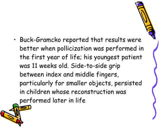Buck-Gramcko reported that results were better when pollicization was performed in the first year of life; his youngest patient was 11 weeks old. Side-to-side grip between index and middle fingers, particularly for smaller objects, persisted in children whose reconstruction was performed later in life  