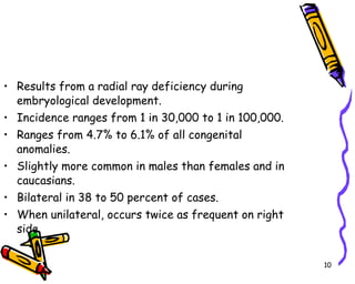 Results from a radial ray deficiency during embryological development. Incidence ranges from 1 in 30,000 to 1 in 100,000.  Ranges from 4.7% to 6.1% of all congenital anomalies. Slightly more common in males than females and in caucasians. Bilateral in 38 to 50 percent of cases. When unilateral, occurs twice as frequent on right side. 