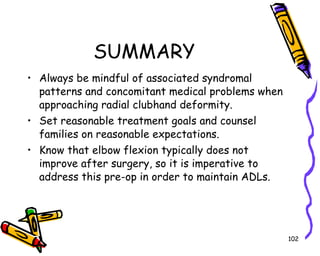 SUMMARY Always be mindful of associated syndromal patterns and concomitant medical problems when approaching radial clubhand deformity. Set reasonable treatment goals and counsel families on reasonable expectations. Know that elbow flexion typically does not improve after surgery, so it is imperative to address this pre-op in order to maintain ADLs. 