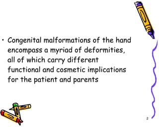 Congenital malformations of the hand encompass a myriad of deformities, all of which carry different functional and cosmetic implications for the patient and parents  