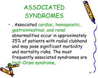 ASSOCIATED SYNDROMES . Associated  cardiac, hemopoietic, gastrointestinal, and renal  abnormalities occur in approximately 25% of patients with radial clubhand and may pose significant morbidity and mortality risks. The most frequently associated syndromes are  Holt-Oram syndrome,  