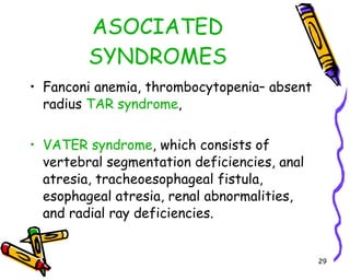 ASOCIATED SYNDROMES Fanconi anemia, thrombocytopenia– absent radius  TAR syndrome ,  VATER syndrome , which consists of vertebral segmentation deficiencies, anal atresia, tracheoesophageal fistula, esophageal atresia, renal abnormalities, and radial ray deficiencies.  