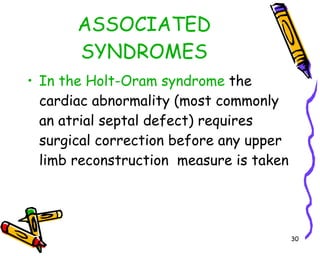 ASSOCIATED SYNDROMES In the Holt-Oram syndrome  the cardiac abnormality (most commonly an atrial septal defect) requires surgical correction before any upper limb reconstruction  measure is taken 