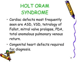 HOLT ORAM SYNDROME Cardiac defects most frequently seen are ASD, VSD, tetralogy of Fallot, mitral valve prolapse, PDA, total anomalous pulmonary venous return. Congenital heart defects required for diagnosis. 