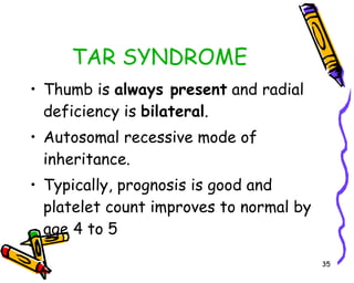 TAR SYNDROME Thumb is  always present  and radial deficiency is  bilateral . Autosomal recessive mode of inheritance. Typically, prognosis is good and platelet count improves to normal by age 4 to 5 