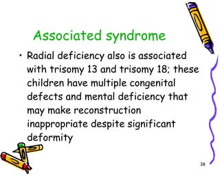Associated syndrome Radial deficiency also is associated with trisomy 13 and trisomy 18; these children have multiple congenital defects and mental deficiency that may make reconstruction inappropriate despite significant deformity  