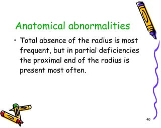 Anatomical abnormalities Total absence of the radius is most frequent, but in partial deficiencies the proximal end of the radius is present most often.  