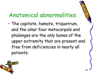 Anatomical abnormalities The capitate, hamate, triquetrum, and the ulnar four metacarpals and phalanges are the only bones of the upper extremity that are present and free from deficiencies in nearly all patients.  