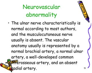 Neurovascular abnormality The ulnar nerve characteristically is normal according to most authors, and the musculocutaneous nerve usually is absent. The vascular anatomy usually is represented by a normal brachial artery, a normal ulnar artery, a well-developed common interosseous artery, and an absent radial artery.  