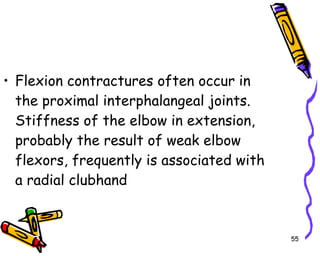 Flexion contractures often occur in the proximal interphalangeal joints. Stiffness of the elbow in extension, probably the result of weak elbow flexors, frequently is associated with a radial clubhand  