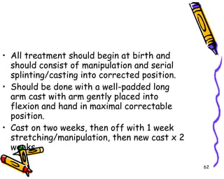 All treatment should begin at birth and should consist of manipulation and serial splinting/casting into corrected position. Should be done with a well-padded long arm cast with arm gently placed into flexion and hand in maximal correctable position. Cast on two weeks, then off with 1 week stretching/manipulation, then new cast x 2 weeks. 