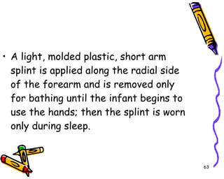 A light, molded plastic, short arm splint is applied along the radial side of the forearm and is removed only for bathing until the infant begins to use the hands; then the splint is worn only during sleep.  