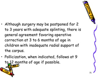 Although surgery may be postponed for 2 to 3 years with adequate splinting, there is general agreement favoring operative correction at 3 to 6 months of age in children with inadequate radial support of the carpus.  Pollicization, when indicated, follows at 9 to 12 months of age if possible.  