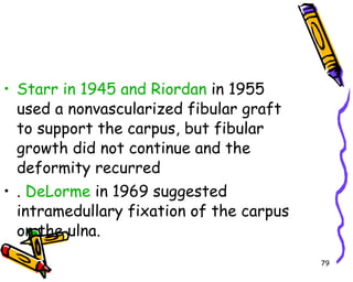 Starr in 1945 and Riordan  in 1955 used a nonvascularized fibular graft to support the carpus, but fibular growth did not continue and the deformity recurred .  DeLorme  in 1969 suggested intramedullary fixation of the carpus on the ulna.  