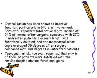 Centralization has been shown to improve function, particularly in bilateral involvement. Bora et al. reported total active digital motion of 54% of normal after surgery, compared with 27% in untreated patients. Forearm length was functionally doubled, and the metacarpal-ulnar angle averaged 35 degrees after surgery, compared with 100 degrees in untreated patients.  Tsuyuguchi et al., however, reported that only 6 of their 12 patients were satisfied with the results despite obvious functional gains  