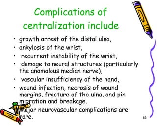Complications of centralization include growth arrest of the distal ulna,  ankylosis of the wrist, recurrent instability of the wrist, damage to neural structures (particularly the anomalous median nerve), vascular insufficiency of the hand,  wound infection, necrosis of wound margins, fracture of the ulna, and pin migration and breakage.  Major neurovascular complications are rare.  